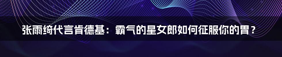 张雨绮代言肯德基:霸气的星女郎如何征服你的胃?