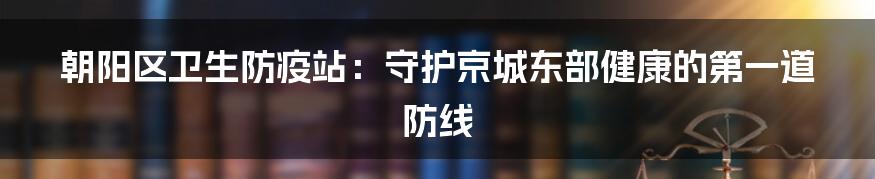 朝阳区卫生防疫站:守护京城东部健康的第一道防线