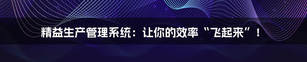 精益生产管理系统:让你的效率“飞起来”!