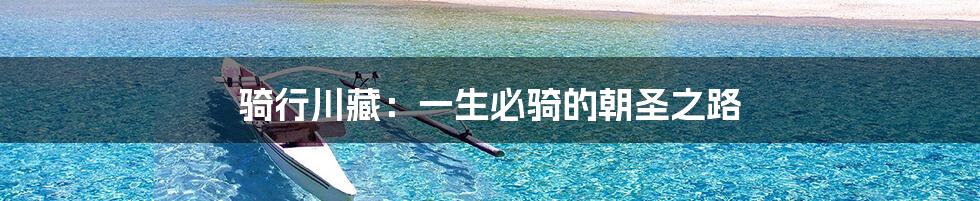 骑行川藏:一生必骑的朝圣之路