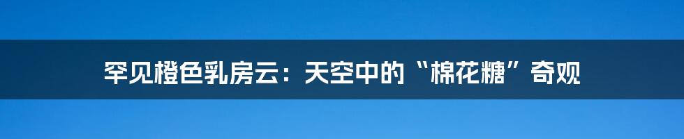 罕见橙色乳房云:天空中的“棉花糖”奇观
