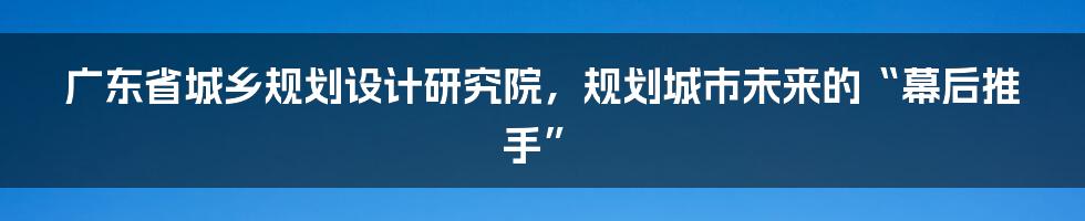 广东省城乡规划设计研究院,规划城市未来的“幕后推手”