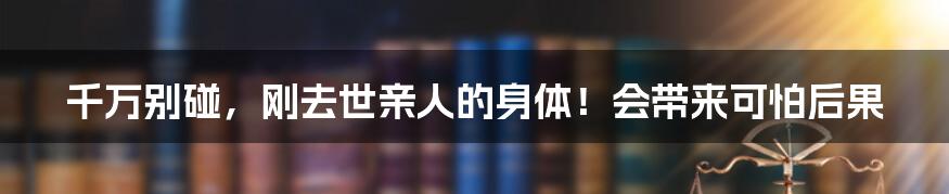 千万别碰,刚去世亲人的身体!会带来可怕后果