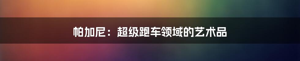 帕加尼:超级跑车领域的艺术品