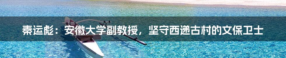秦运彪:安徽大学副教授,坚守西递古村的文保卫士