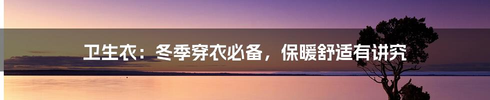 卫生衣:冬季穿衣必备,保暖舒适有讲究