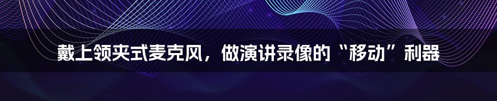 戴上领夹式麦克风,做演讲录像的“移动”利器