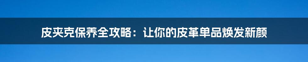皮夹克保养全攻略:让你的皮革单品焕发新颜