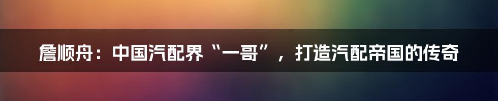 詹顺舟:中国汽配界“一哥”,打造汽配帝国的传奇