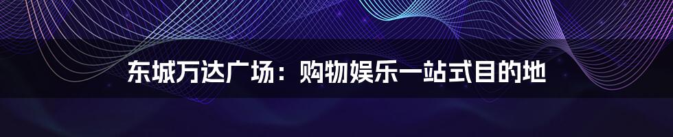 东城万达广场：购物娱乐一站式目的地