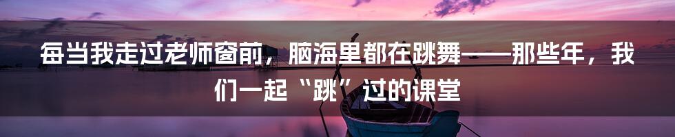 每当我走过老师窗前,脑海里都在跳舞——那些年,我们一起“跳”过的课堂