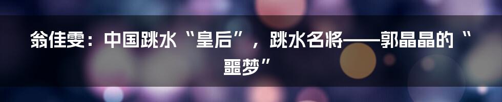 翁佳雯：中国跳水“皇后”，跳水名将——郭晶晶的“噩梦”