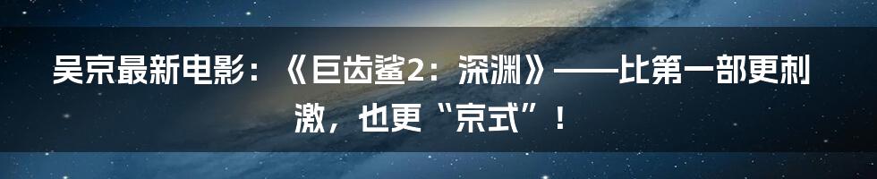 吴京最新电影:《巨齿鲨2:深渊》——比第一部更刺激,也更“京式”!