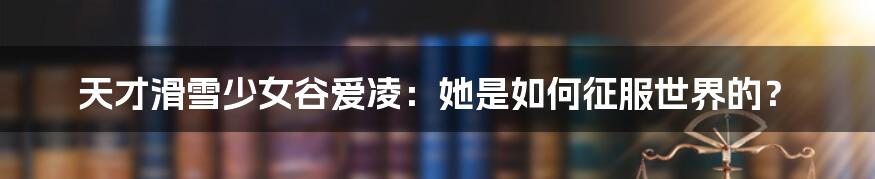 天才滑雪少女谷爱凌:她是如何征服世界的?