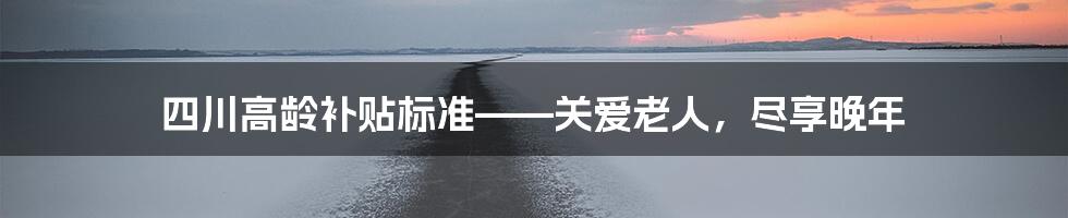 四川高龄补贴标准——关爱老人，尽享晚年