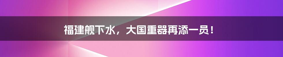 福建舰下水,大国重器再添一员!