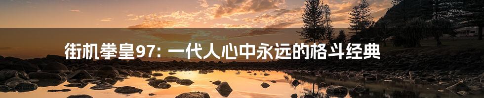 街机拳皇97: 一代人心中永远的格斗经典