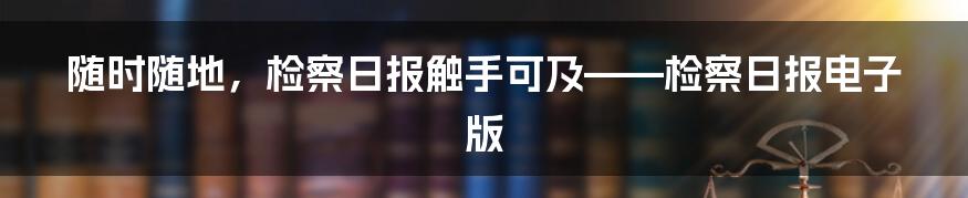 随时随地,检察日报触手可及——检察日报电子版