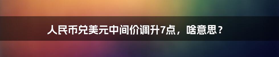 人民币兑美元中间价调升7点,啥意思?