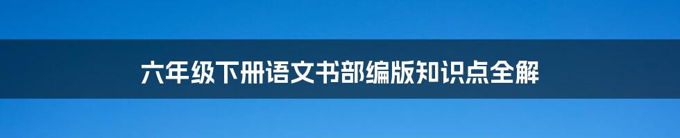 六年级下册语文书部编版知识点全解