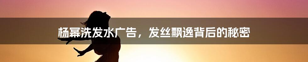 杨幂洗发水广告,发丝飘逸背后的秘密