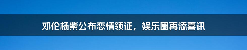 邓伦杨紫公布恋情领证,娱乐圈再添喜讯