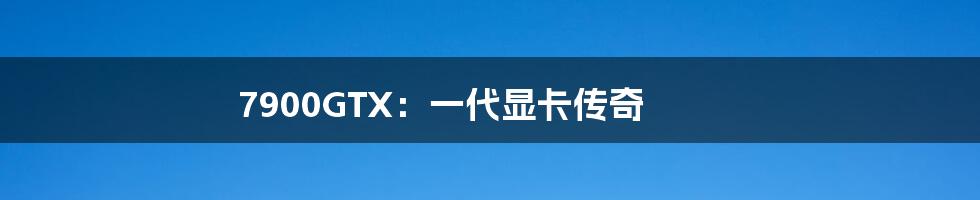 7900GTX：一代显卡传奇
