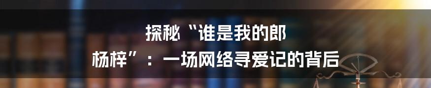 探秘“谁是我的郎 杨梓”:一场网络寻爱记的背后