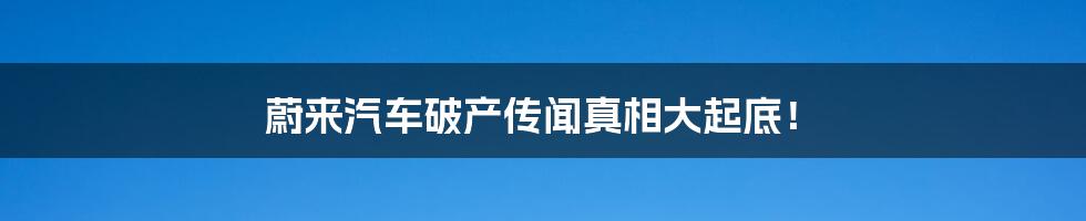 蔚来汽车破产传闻真相大起底！