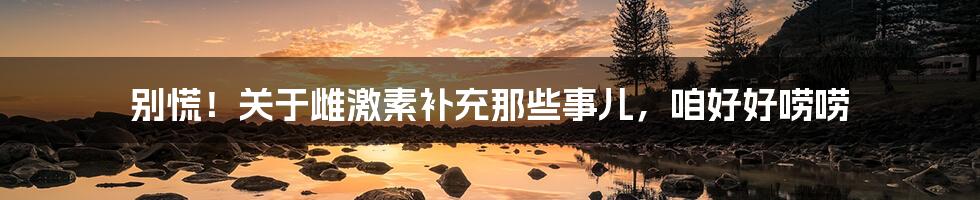 别慌!关于雌激素补充那些事儿,咱好好唠唠