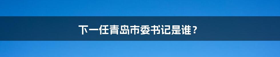 下一任青岛市委书记是谁？