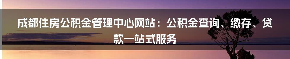 成都住房公积金管理中心网站:公积金查询、缴存、贷款一站式服务
