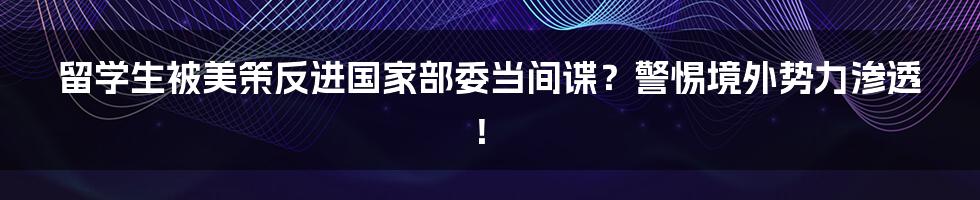 留学生被美策反进国家部委当间谍?警惕境外势力渗透!