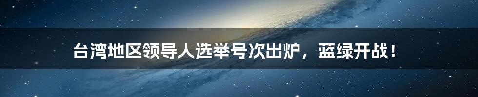 台湾地区领导人选举号次出炉，蓝绿开战！