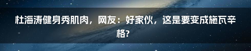 杜海涛健身秀肌肉,网友:好家伙,这是要变成施瓦辛格?