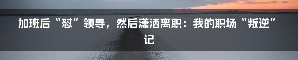 加班后“怼”领导,然后潇洒离职:我的职场“叛逆”记