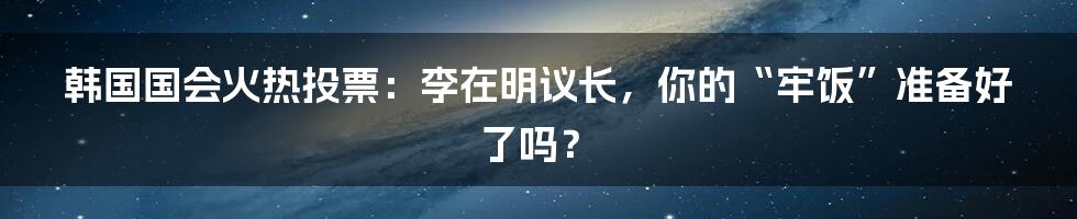 韩国国会火热投票：李在明议长，你的“牢饭”准备好了吗？