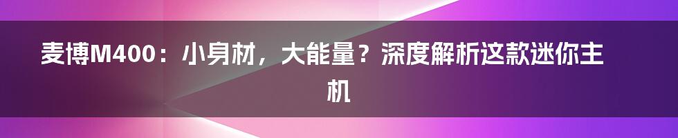 麦博M400:小身材,大能量?深度解析这款迷你主机