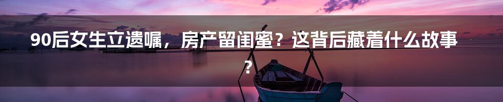 90后女生立遗嘱,房产留闺蜜?这背后藏着什么故事?