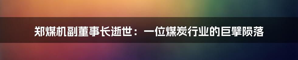 郑煤机副董事长逝世:一位煤炭行业的巨擘陨落