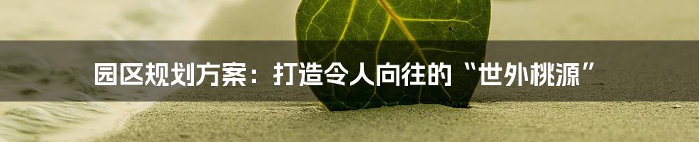 园区规划方案：打造令人向往的“世外桃源”