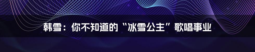 韩雪:你不知道的“冰雪公主”歌唱事业