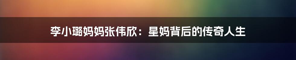 李小璐妈妈张伟欣：星妈背后的传奇人生