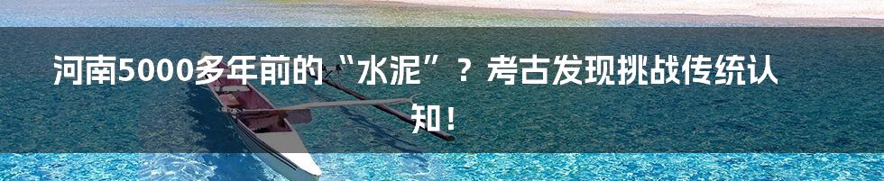 河南5000多年前的“水泥”?考古发现挑战传统认知!