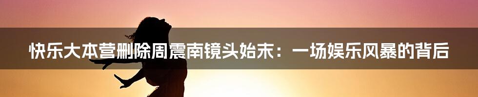 快乐大本营删除周震南镜头始末:一场娱乐风暴的背后