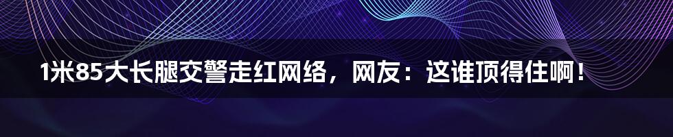 1米85大长腿交警走红网络,网友:这谁顶得住啊!