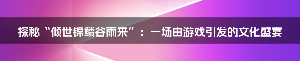 探秘“倾世锦鳞谷雨来”:一场由游戏引发的文化盛宴