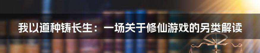 我以道种铸长生:一场关于修仙游戏的另类解读