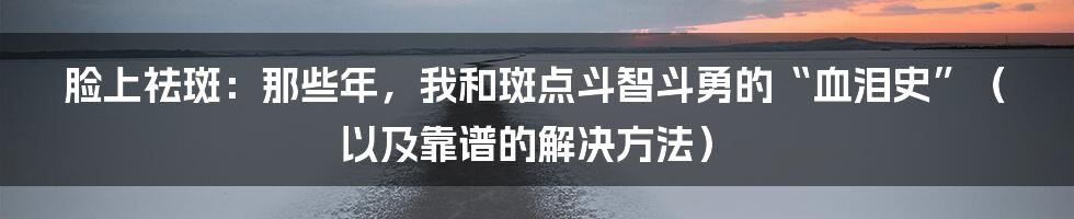 脸上祛斑:那些年,我和斑点斗智斗勇的“血泪史”(以及靠谱的解决方法)