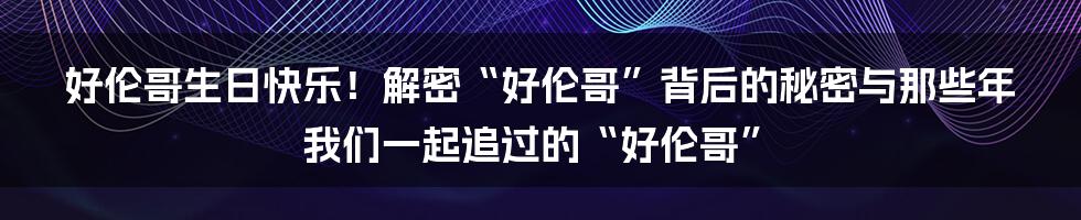 好伦哥生日快乐!解密“好伦哥”背后的秘密与那些年我们一起追过的“好伦哥”